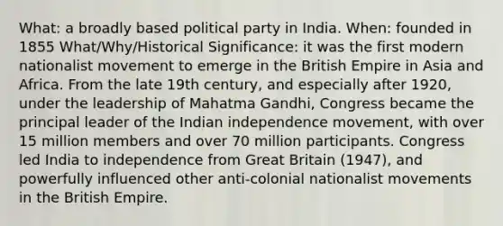 What: a broadly based political party in India. When: founded in 1855 What/Why/Historical Significance: it was the first modern nationalist movement to emerge in the British Empire in Asia and Africa. From the late 19th century, and especially after 1920, under the leadership of Mahatma Gandhi, Congress became the principal leader of the Indian independence movement, with over 15 million members and over 70 million participants. Congress led India to independence from Great Britain (1947), and powerfully influenced other anti-colonial nationalist movements in the British Empire.