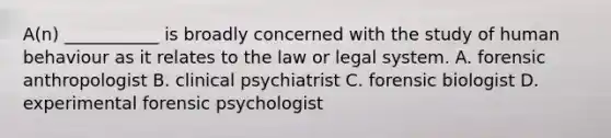 A(n) ___________ is broadly concerned with the study of human behaviour as it relates to the law or legal system. A. forensic anthropologist B. clinical psychiatrist C. forensic biologist D. experimental forensic psychologist