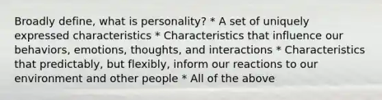 Broadly define, what is personality? * A set of uniquely expressed characteristics * Characteristics that influence our behaviors, emotions, thoughts, and interactions * Characteristics that predictably, but flexibly, inform our reactions to our environment and other people * All of the above