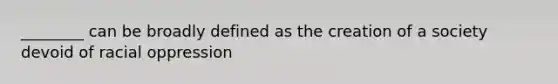 ________ can be broadly defined as the creation of a society devoid of racial oppression