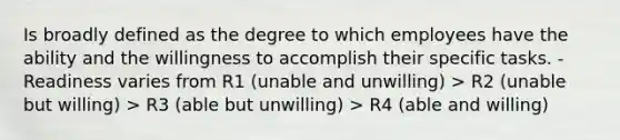 Is broadly defined as the degree to which employees have the ability and the willingness to accomplish their specific tasks. -Readiness varies from R1 (unable and unwilling) > R2 (unable but willing) > R3 (able but unwilling) > R4 (able and willing)