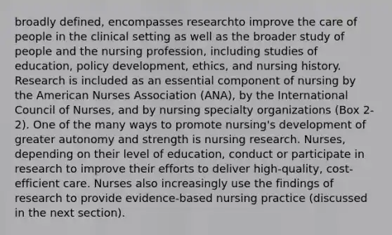 broadly defined, encompasses researchto improve the care of people in the clinical setting as well as the broader study of people and the nursing profession, including studies of education, policy development, ethics, and nursing history. Research is included as an essential component of nursing by the American Nurses Association (ANA), by the International Council of Nurses, and by nursing specialty organizations (Box 2-2). One of the many ways to promote nursing's development of greater autonomy and strength is nursing research. Nurses, depending on their level of education, conduct or participate in research to improve their efforts to deliver high-quality, cost-efficient care. Nurses also increasingly use the findings of research to provide evidence-based nursing practice (discussed in the next section).