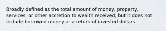 Broadly defined as the total amount of money, property, services, or other accretion to wealth received, but it does not include borrowed money or a return of invested dollars.