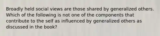 Broadly held social views are those shared by generalized others. Which of the following is not one of the components that contribute to the self as influenced by generalized others as discussed in the book?