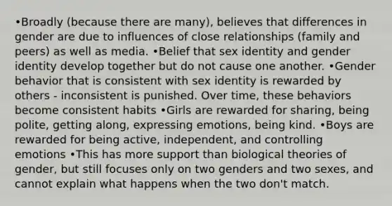 •Broadly (because there are many), believes that differences in gender are due to influences of close relationships (family and peers) as well as media. •Belief that sex identity and gender identity develop together but do not cause one another. •Gender behavior that is consistent with sex identity is rewarded by others - inconsistent is punished. Over time, these behaviors become consistent habits •Girls are rewarded for sharing, being polite, getting along, expressing emotions, being kind. •Boys are rewarded for being active, independent, and controlling emotions •This has more support than biological theories of gender, but still focuses only on two genders and two sexes, and cannot explain what happens when the two don't match.