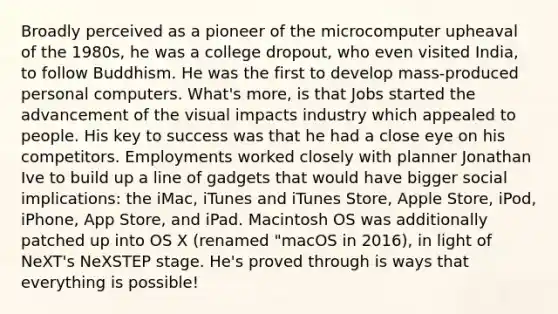 Broadly perceived as a pioneer of the microcomputer upheaval of the 1980s, he was a college dropout, who even visited India, to follow Buddhism. He was the first to develop mass-produced personal computers. What's more, is that Jobs started the advancement of the visual impacts industry which appealed to people. His key to success was that he had a close eye on his competitors. Employments worked closely with planner Jonathan Ive to build up a line of gadgets that would have bigger social implications: the iMac, iTunes and iTunes Store, Apple Store, iPod, iPhone, App Store, and iPad. Macintosh OS was additionally patched up into OS X (renamed "macOS in 2016), in light of NeXT's NeXSTEP stage. He's proved through is ways that everything is possible!