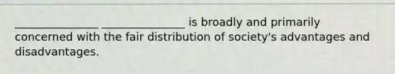 _______________ _______________ is broadly and primarily concerned with the fair distribution of society's advantages and disadvantages.