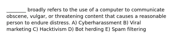 ________ broadly refers to the use of a computer to communicate obscene, vulgar, or threatening content that causes a reasonable person to endure distress. A) Cyberharassment B) Viral marketing C) Hacktivism D) Bot herding E) Spam filtering