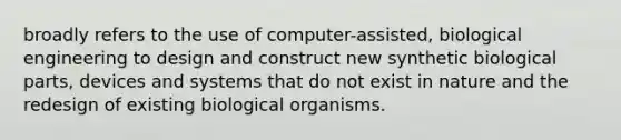 broadly refers to the use of computer-assisted, biological engineering to design and construct new synthetic biological parts, devices and systems that do not exist in nature and the redesign of existing biological organisms.