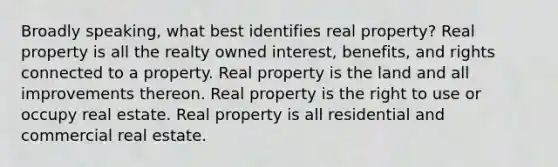 Broadly speaking, what best identifies real property? Real property is all the realty owned interest, benefits, and rights connected to a property. Real property is the land and all improvements thereon. Real property is the right to use or occupy real estate. Real property is all residential and commercial real estate.