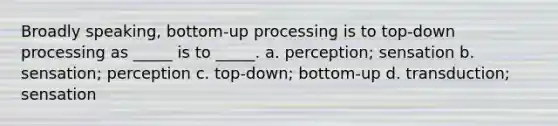 Broadly speaking, bottom-up processing is to top-down processing as _____ is to _____. a. perception; sensation b. sensation; perception c. top-down; bottom-up d. transduction; sensation