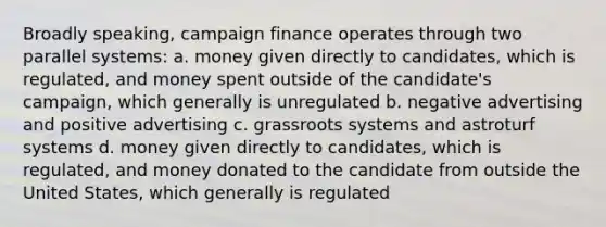 Broadly speaking, campaign finance operates through two parallel systems: a. money given directly to candidates, which is regulated, and money spent outside of the candidate's campaign, which generally is unregulated b. negative advertising and positive advertising c. grassroots systems and astroturf systems d. money given directly to candidates, which is regulated, and money donated to the candidate from outside the United States, which generally is regulated