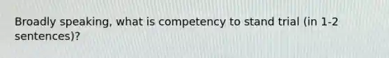 Broadly speaking, what is competency to stand trial (in 1-2 sentences)?