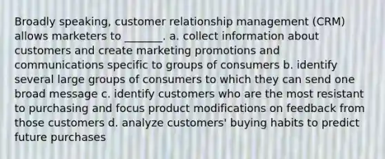 Broadly speaking, customer relationship management (CRM) allows marketers to _______. a. collect information about customers and create marketing promotions and communications specific to groups of consumers b. identify several large groups of consumers to which they can send one broad message c. identify customers who are the most resistant to purchasing and focus product modifications on feedback from those customers d. analyze customers' buying habits to predict future purchases