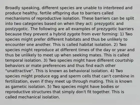 Broadly speaking, different species are unable to interbreed and produce healthy, fertile offspring due to barriers called mechanisms of reproductive isolation. These barriers can be split into two categories based on when they act: prezygotic and postzygotic. The following are all examples of prezygotic barriers because they prevent a hybrid zygote from ever forming: 1) Two species might prefer different habitats and thus be unlikely to encounter one another. This is called habitat isolation. 2) Two species might reproduce at different times of the day or year and thus be unlikely to meet up when seeking mates. This is called temporal isolation. 3) Two species might have different courtship behaviors or mate preferences and thus find each other "unattractive". This is known as behavioral isolation. 4) Two species might produce egg and sperm cells that can't combine in fertilization, even if they meet up through mating. This is known as gametic isolation. 5) Two species might have bodies or reproductive structures that simply don't fit together. This is called mechanical isolation.