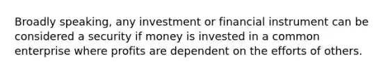 Broadly speaking, any investment or financial instrument can be considered a security if money is invested in a common enterprise where profits are dependent on the efforts of others.