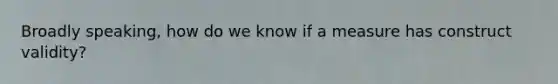 Broadly speaking, how do we know if a measure has construct validity?