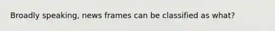 Broadly speaking, news frames can be classified as what?