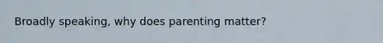 Broadly speaking, why does parenting matter?