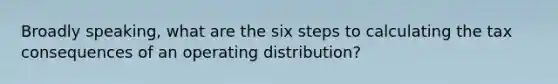 Broadly speaking, what are the six steps to calculating the tax consequences of an operating distribution?