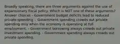 Broadly speaking, there are three arguments against the use of expansionary fiscal policy. Which is NOT one of these arguments? Answer choices - Government budget deficits lead to reduced private spending. - Government spending crowds out private spending only when the economy is operating at full employment. - Government borrowing always crowds out private investment spending. - Government spending always crowds out private spending.