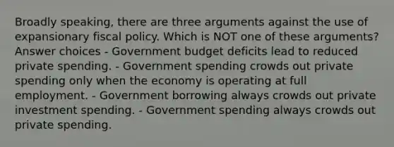 Broadly speaking, there are three arguments against the use of expansionary fiscal policy. Which is NOT one of these arguments? Answer choices - Government budget deficits lead to reduced private spending. - Government spending crowds out private spending only when the economy is operating at full employment. - Government borrowing always crowds out private investment spending. - Government spending always crowds out private spending.