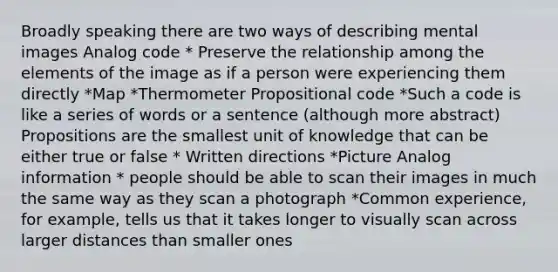 Broadly speaking there are two ways of describing mental images Analog code * Preserve the relationship among the elements of the image as if a person were experiencing them directly *Map *Thermometer Propositional code *Such a code is like a series of words or a sentence (although more abstract) Propositions are the smallest unit of knowledge that can be either true or false * Written directions *Picture Analog information * people should be able to scan their images in much the same way as they scan a photograph *Common experience, for example, tells us that it takes longer to visually scan across larger distances than smaller ones