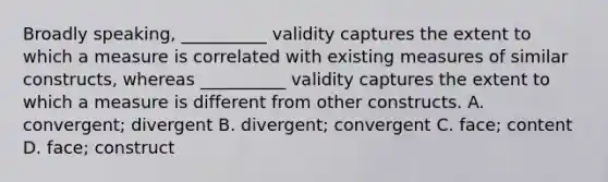 Broadly speaking, __________ validity captures the extent to which a measure is correlated with existing measures of similar constructs, whereas __________ validity captures the extent to which a measure is different from other constructs. A. convergent; divergent B. divergent; convergent C. face; content D. face; construct