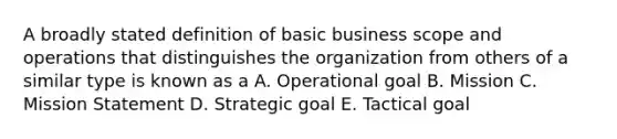 A broadly stated definition of basic business scope and operations that distinguishes the organization from others of a similar type is known as a A. Operational goal B. Mission C. Mission Statement D. Strategic goal E. Tactical goal