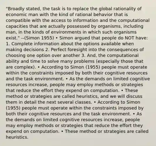 "Broadly stated, the task is to replace the global rationality of economic man with the kind of rational behavior that is compatible with the access to information and the computational capacities that are actually possessed by organisms, including man, in the kinds of environments in which such organisms exist." --(Simon 1955) • Simon argued that people do NOT have: 1. Complete information about the options available when making decisions 2. Perfect foresight into the consequences of choosing one option over another 3. And, the computational ability and time to solve many problems (especially those that are complex). • According to Simon (1955) people must operate within the constraints imposed by both their cognitive resources and the task environment. • As the demands on limited cognitive resources increase, people may employ methods or strategies that reduce the effort they expend on computation. • These method or strategies are called heuristics, and we will discuss them in detail the next several classes. • According to Simon (1955) people must operate within the constraints imposed by both their cognitive resources and the task environment. • As the demands on limited cognitive resources increase, people may employ methods or strategies that reduce the effort they expend on computation. • These method or strategies are called heuristics.