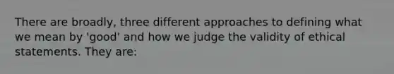 There are broadly, three different approaches to defining what we mean by 'good' and how we judge the validity of ethical statements. They are: