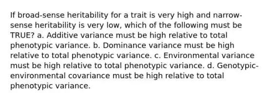 If broad-sense heritability for a trait is very high and narrow-sense heritability is very low, which of the following must be TRUE? a. Additive variance must be high relative to total phenotypic variance. b. Dominance variance must be high relative to total phenotypic variance. c. Environmental variance must be high relative to total phenotypic variance. d. Genotypic-environmental covariance must be high relative to total phenotypic variance.