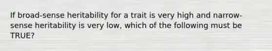 If broad-sense heritability for a trait is very high and narrow-sense heritability is very low, which of the following must be TRUE?