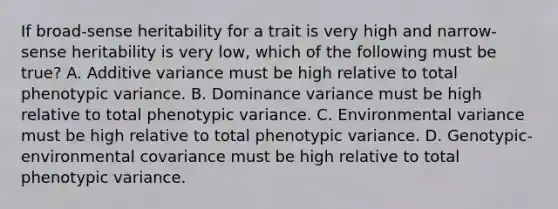 If broad-sense heritability for a trait is very high and narrow-sense heritability is very low, which of the following must be true? A. Additive variance must be high relative to total phenotypic variance. B. Dominance variance must be high relative to total phenotypic variance. C. Environmental variance must be high relative to total phenotypic variance. D. Genotypic-environmental covariance must be high relative to total phenotypic variance.