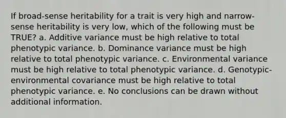 If broad-sense heritability for a trait is very high and narrow-sense heritability is very low, which of the following must be TRUE? a. Additive variance must be high relative to total phenotypic variance. b. Dominance variance must be high relative to total phenotypic variance. c. Environmental variance must be high relative to total phenotypic variance. d. Genotypic-environmental covariance must be high relative to total phenotypic variance. e. No conclusions can be drawn without additional information.