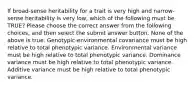 If broad-sense heritability for a trait is very high and narrow-sense heritability is very low, which of the following must be TRUE? Please choose the correct answer from the following choices, and then select the submit answer button. None of the above is true. Genotypic-environmental covariance must be high relative to total phenotypic variance. Environmental variance must be high relative to total phenotypic variance. Dominance variance must be high relative to total phenotypic variance. Additive variance must be high relative to total phenotypic variance.