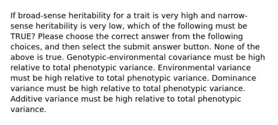 If broad-sense heritability for a trait is very high and narrow-sense heritability is very low, which of the following must be TRUE? Please choose the correct answer from the following choices, and then select the submit answer button. None of the above is true. Genotypic-environmental covariance must be high relative to total phenotypic variance. Environmental variance must be high relative to total phenotypic variance. Dominance variance must be high relative to total phenotypic variance. Additive variance must be high relative to total phenotypic variance.