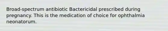 Broad-spectrum antibiotic Bactericidal prescribed during pregnancy. This is the medication of choice for ophthalmia neonatorum.