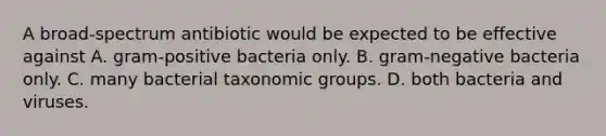 A broad-spectrum antibiotic would be expected to be effective against A. gram-positive bacteria only. B. gram-negative bacteria only. C. many bacterial taxonomic groups. D. both bacteria and viruses.