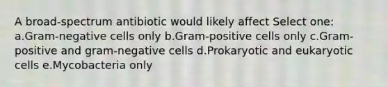 A broad-spectrum antibiotic would likely affect Select one: a.Gram-negative cells only b.Gram-positive cells only c.Gram-positive and gram-negative cells d.Prokaryotic and eukaryotic cells e.Mycobacteria only