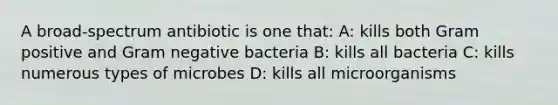 A broad-spectrum antibiotic is one that: A: kills both Gram positive and Gram negative bacteria B: kills all bacteria C: kills numerous types of microbes D: kills all microorganisms