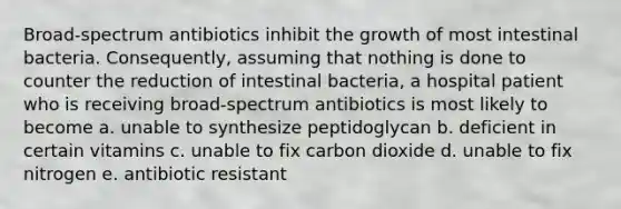 Broad-spectrum antibiotics inhibit the growth of most intestinal bacteria. Consequently, assuming that nothing is done to counter the reduction of intestinal bacteria, a hospital patient who is receiving broad-spectrum antibiotics is most likely to become a. unable to synthesize peptidoglycan b. deficient in certain vitamins c. unable to fix carbon dioxide d. unable to fix nitrogen e. antibiotic resistant