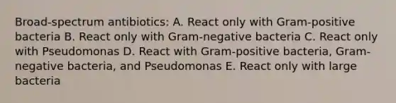 Broad-spectrum antibiotics: A. React only with Gram-positive bacteria B. React only with Gram-negative bacteria C. React only with Pseudomonas D. React with Gram-positive bacteria, Gram-negative bacteria, and Pseudomonas E. React only with large bacteria