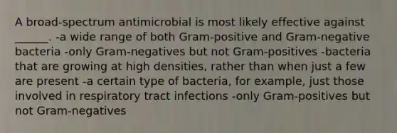 A broad-spectrum antimicrobial is most likely effective against ______. -a wide range of both Gram-positive and Gram-negative bacteria -only Gram-negatives but not Gram-positives -bacteria that are growing at high densities, rather than when just a few are present -a certain type of bacteria, for example, just those involved in respiratory tract infections -only Gram-positives but not Gram-negatives