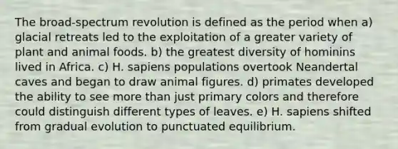 The broad-spectrum revolution is defined as the period when a) <a href='https://www.questionai.com/knowledge/kYTJrHNjOT-glacial-retreat' class='anchor-knowledge'>glacial retreat</a>s led to the exploitation of a greater variety of plant and animal foods. b) the greatest diversity of hominins lived in Africa. c) H. sapiens populations overtook Neandertal caves and began to draw animal figures. d) primates developed the ability to see <a href='https://www.questionai.com/knowledge/keWHlEPx42-more-than' class='anchor-knowledge'>more than</a> just primary colors and therefore could distinguish different types of leaves. e) H. sapiens shifted from gradual evolution to punctuated equilibrium.