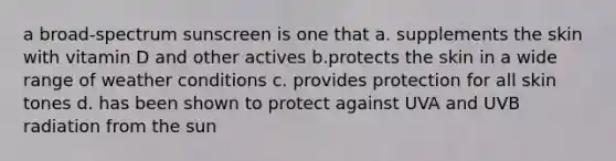 a broad-spectrum sunscreen is one that a. supplements the skin with vitamin D and other actives b.protects the skin in a wide range of weather conditions c. provides protection for all skin tones d. has been shown to protect against UVA and UVB radiation from the sun