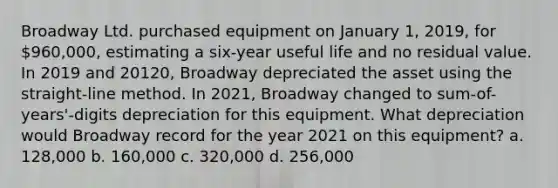 Broadway Ltd. purchased equipment on January 1, 2019, for 960,000, estimating a six-year useful life and no residual value. In 2019 and 20120, Broadway depreciated the asset using the straight-line method. In 2021, Broadway changed to sum-of-years'-digits depreciation for this equipment. What depreciation would Broadway record for the year 2021 on this equipment? a. 128,000 b. 160,000 c. 320,000 d. 256,000