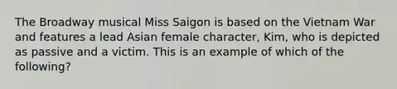 The Broadway musical Miss Saigon is based on the Vietnam War and features a lead Asian female character, Kim, who is depicted as passive and a victim. This is an example of which of the following?