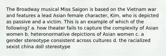 The Broadway musical Miss Saigon is based on the Vietnam war and features a lead Asian female character, Kim, who is depicted as passive and a victim. This is an example of which of the following? a. how theater fails to capture the complexity of Asian women b. heteronormative depictions of Asian women c. a gender stereotype consistent across cultures d. the racialized sexist china doll stereotype