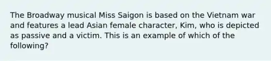 The Broadway musical Miss Saigon is based on the Vietnam war and features a lead Asian female character, Kim, who is depicted as passive and a victim. This is an example of which of the following?